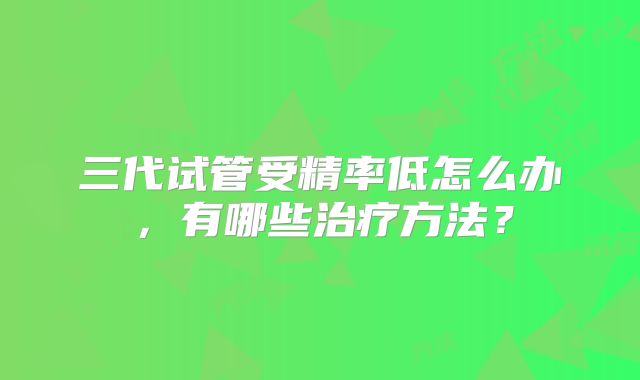 三代试管受精率低怎么办，有哪些治疗方法？