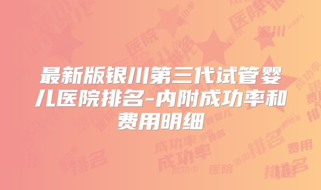 最新版银川第三代试管婴儿医院排名-内附成功率和费用明细