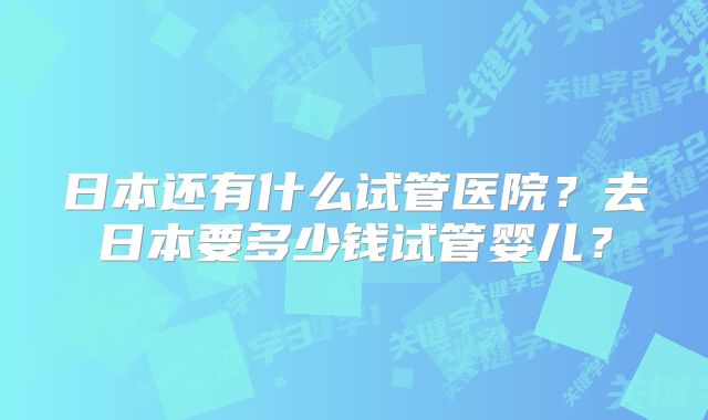 日本还有什么试管医院？去日本要多少钱试管婴儿？
