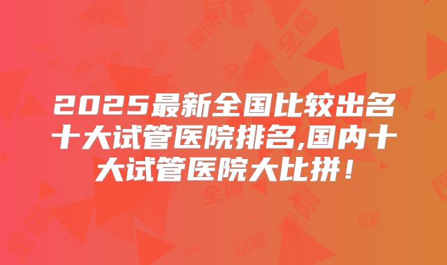 2025最新全国比较出名十大试管医院排名,国内十大试管医院大比拼！
