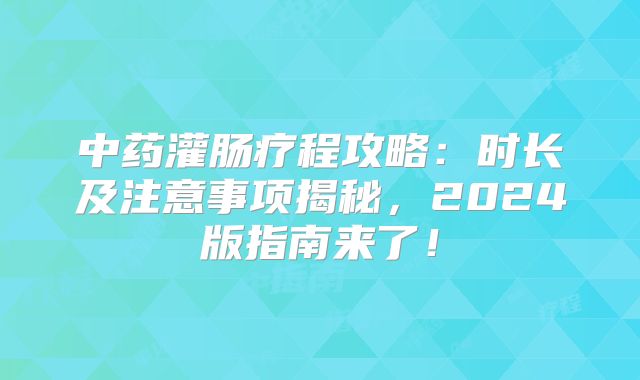 中药灌肠疗程攻略：时长及注意事项揭秘，2024版指南来了！