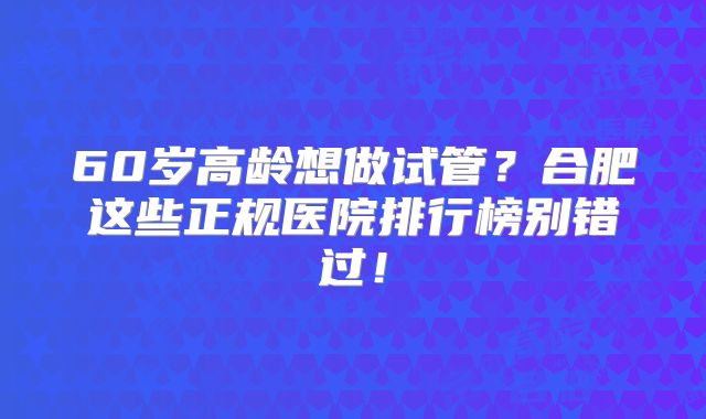 60岁高龄想做试管?合肥这些正规医院排行榜别错过!