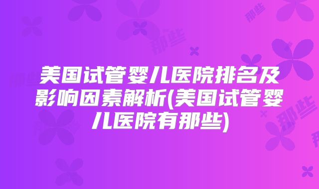 美国试管婴儿医院排名及影响因素解析(美国试管婴儿医院有那些)