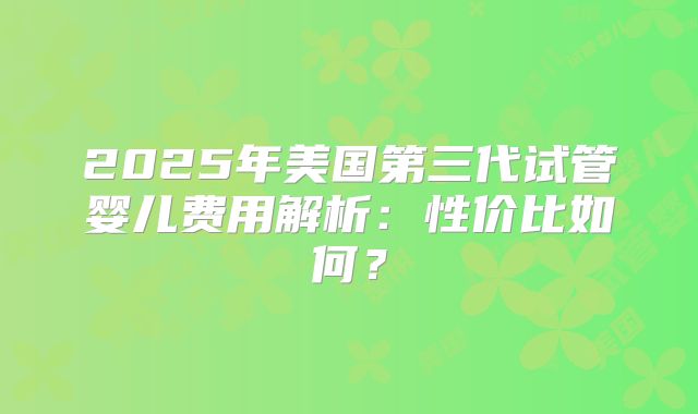 2025年美国第三代试管婴儿费用解析：性价比如何？