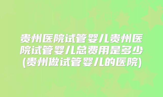 贵州医院试管婴儿贵州医院试管婴儿总费用是多少(贵州做试管婴儿的医院)