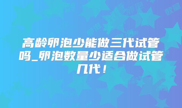 高龄卵泡少能做三代试管吗_卵泡数量少适合做试管几代!