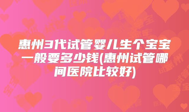 惠州3代试管婴儿生个宝宝一般要多少钱(惠州试管哪间医院比较好)