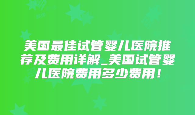 美国最佳试管婴儿医院推荐及费用详解_美国试管婴儿医院费用多少费用！