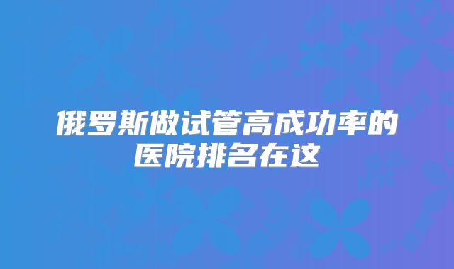 俄罗斯做试管高成功率的医院排名在这