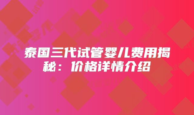 泰国三代试管婴儿费用揭秘:价格详情介绍