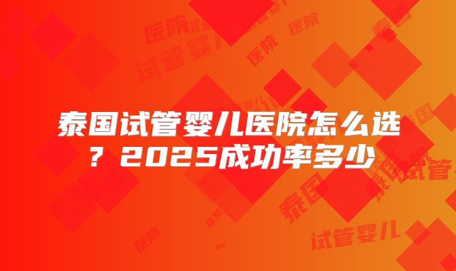 泰国试管婴儿医院怎么选？2025成功率多少