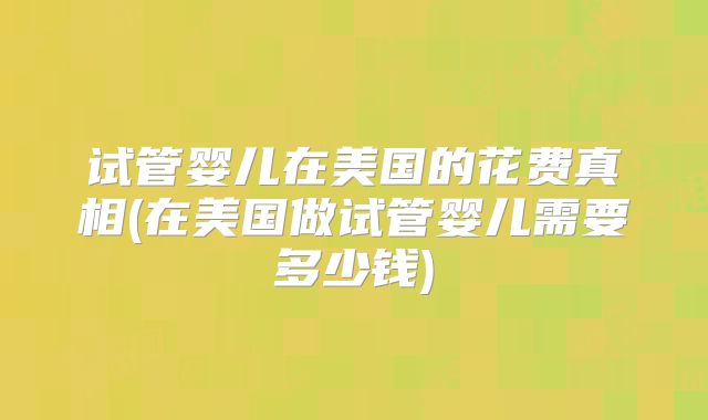 试管婴儿在美国的花费真相(在美国做试管婴儿需要多少钱)