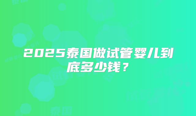 2025泰国做试管婴儿到底多少钱？