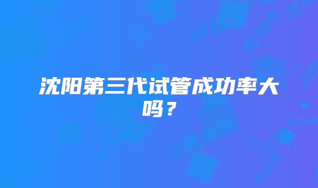 沈阳第三代试管成功率大吗？