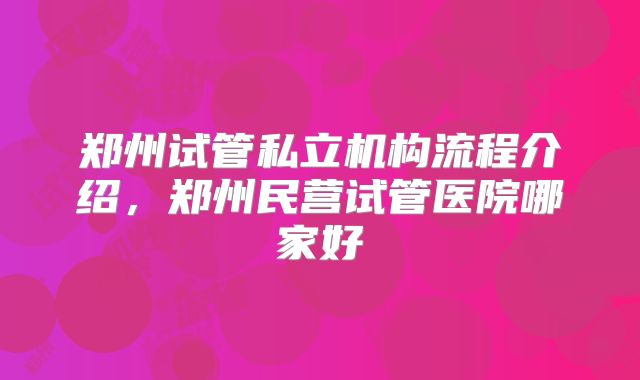 郑州试管私立机构流程介绍，郑州民营试管医院哪家好