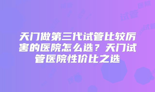 天门做第三代试管比较厉害的医院怎么选？天门试管医院性价比之选