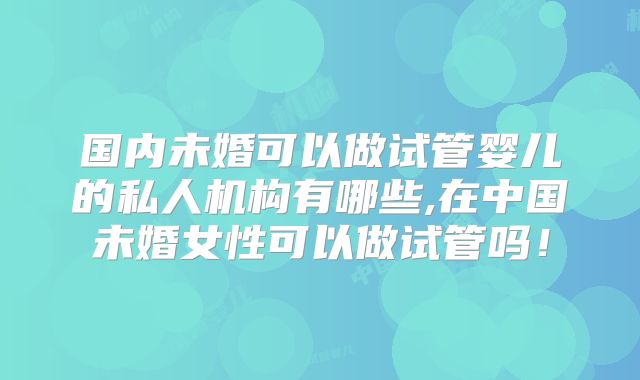 国内未婚可以做试管婴儿的私人机构有哪些,在中国未婚女性可以做试管吗！