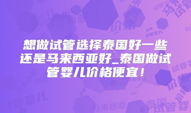 想做试管选择泰国好一些还是马来西亚好_泰国做试管婴儿价格便宜！