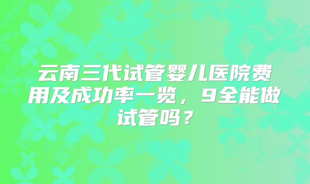 云南三代试管婴儿医院费用及成功率一览，9全能做试管吗？