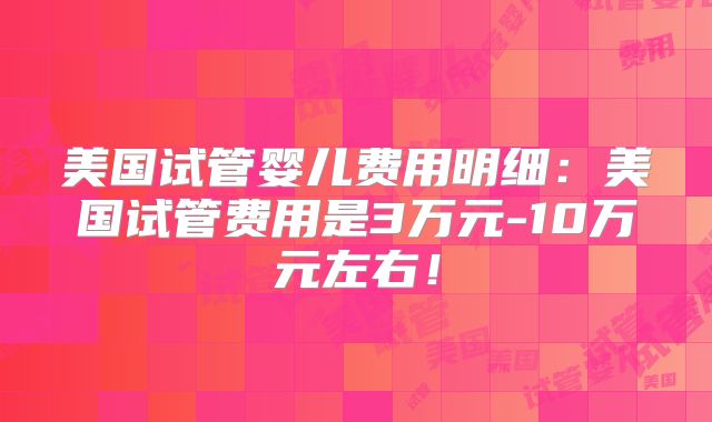 美国试管婴儿费用明细：美国试管费用是3万元-10万元左右！