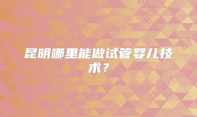 昆明哪里能做试管婴儿技术?