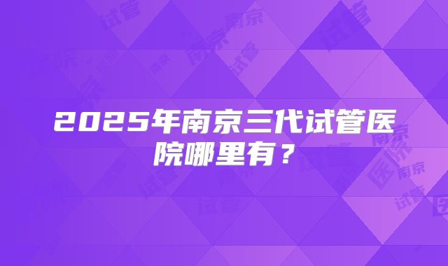2025年南京三代试管医院哪里有？