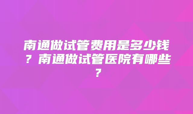 南通做试管费用是多少钱?南通做试管医院有哪些?
