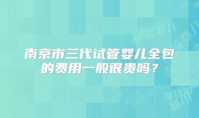 南京市三代试管婴儿全包的费用一般很贵吗?