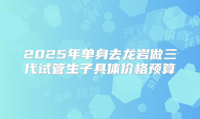 2025年单身去龙岩做三代试管生子具体价格预算