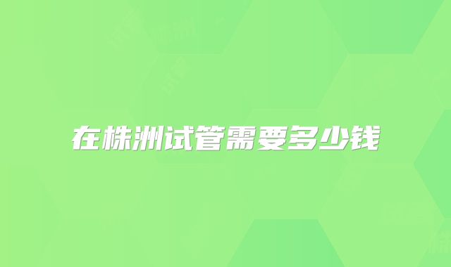 在株洲试管需要多少钱
