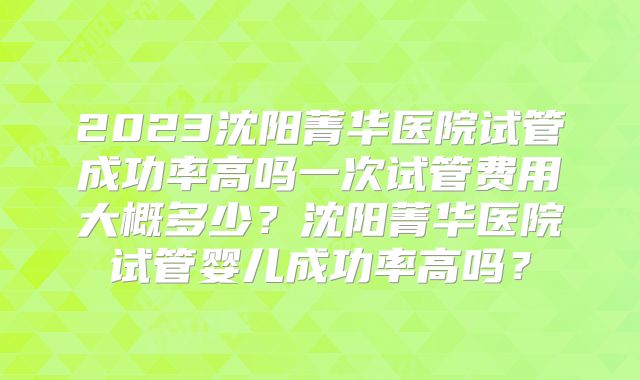 2023沈阳菁华医院试管成功率高吗一次试管费用大概多少？沈阳菁华医院试管婴儿成功率高吗？