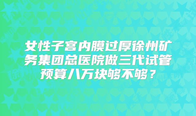 女性子宫内膜过厚徐州矿务集团总医院做三代试管预算八万块够不够？