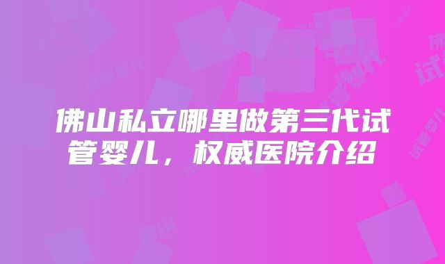 佛山私立哪里做第三代试管婴儿，权威医院介绍