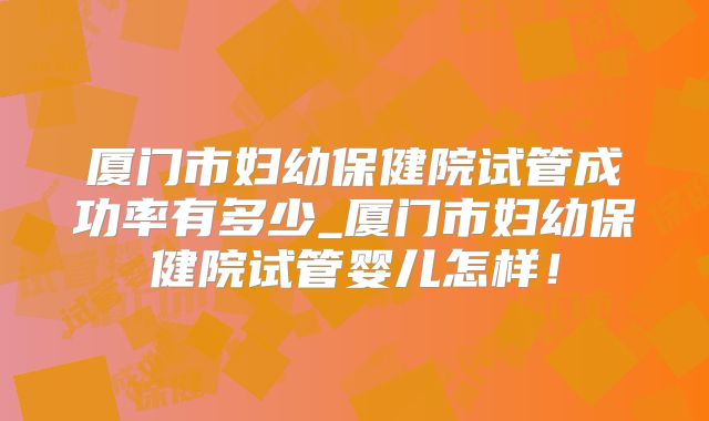 厦门市妇幼保健院试管成功率有多少_厦门市妇幼保健院试管婴儿怎样!