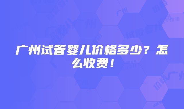 广州试管婴儿价格多少?怎么收费!
