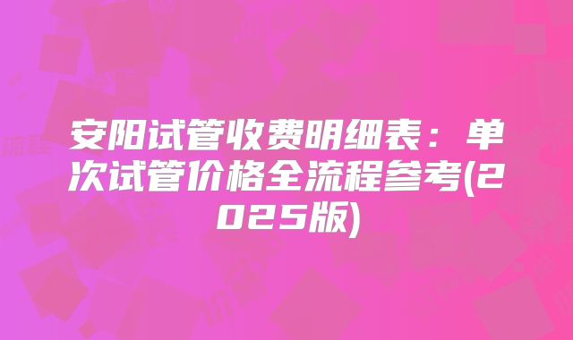 安阳试管收费明细表:单次试管价格全流程参考(2025版)