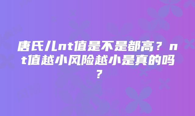 唐氏儿nt值是不是都高?nt值越小风险越小是真的吗?