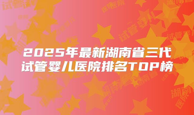 2025年最新湖南省三代试管婴儿医院排名TOP榜
