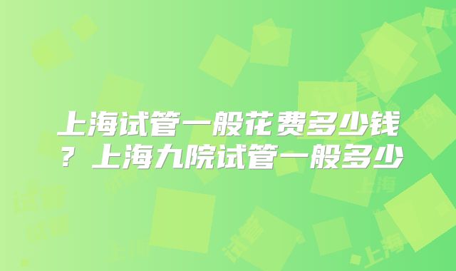 上海试管一般花费多少钱？上海九院试管一般多少