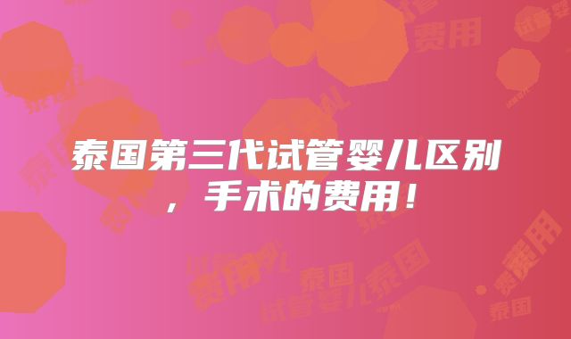 泰国第三代试管婴儿区别，手术的费用！