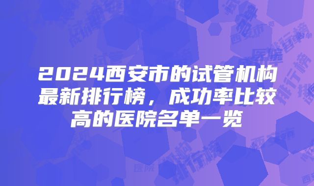 2024西安市的试管机构最新排行榜,成功率比较高的医院名单一览
