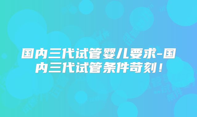 国内三代试管婴儿要求-国内三代试管条件苛刻！