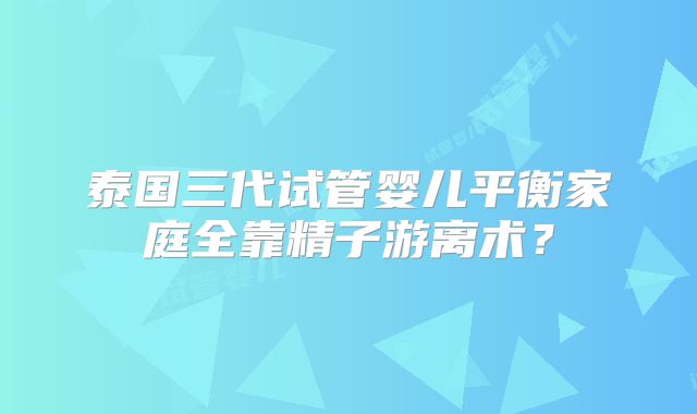 泰国三代试管婴儿平衡家庭全靠精子游离术？