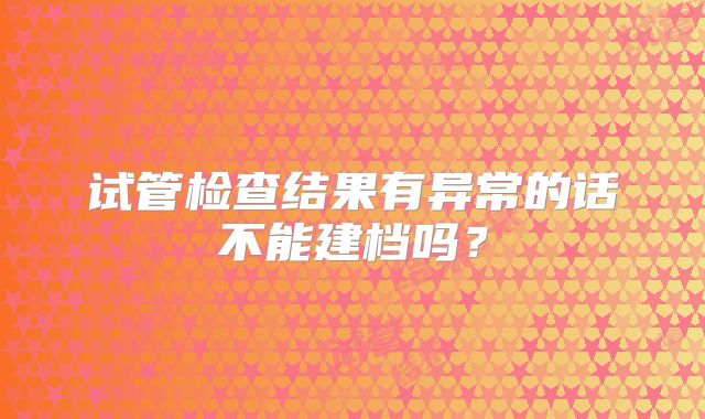 试管检查结果有异常的话不能建档吗？
