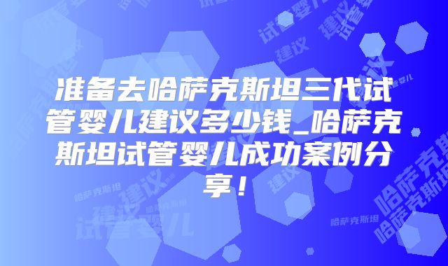 准备去哈萨克斯坦三代试管婴儿建议多少钱_哈萨克斯坦试管婴儿成功案例分享！