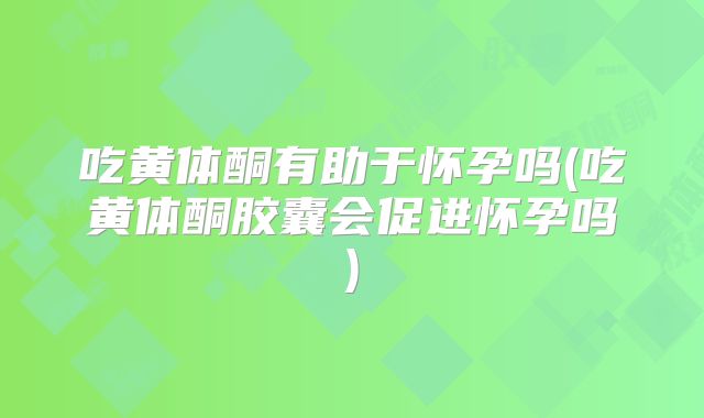 吃黄体酮有助于怀孕吗(吃黄体酮胶囊会促进怀孕吗)