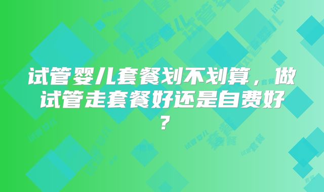试管婴儿套餐划不划算，做试管走套餐好还是自费好？