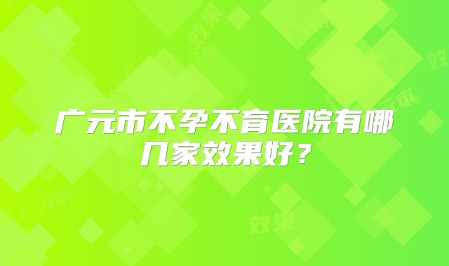 广元市不孕不育医院有哪几家效果好？