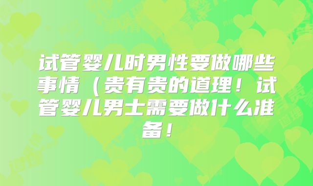 试管婴儿时男性要做哪些事情（贵有贵的道理！试管婴儿男士需要做什么准备！