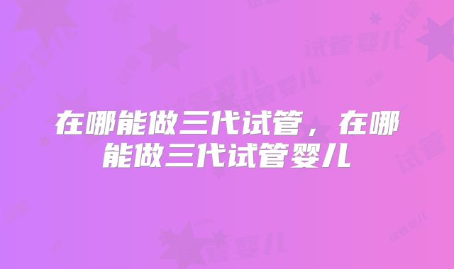 在哪能做三代试管，在哪能做三代试管婴儿